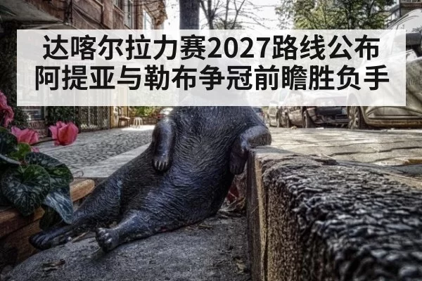达喀尔拉力赛2027路线公布 阿提亚与勒布争冠前瞻胜负手