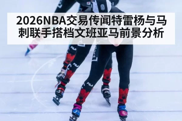 2026NBA交易传闻特雷杨与马刺联手搭档文班亚马前景分析
